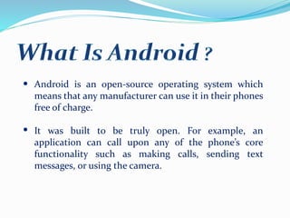 Android is an open-source operating system which
means that any manufacturer can use it in their phones
free of charge.
It was built to be truly open. For example, an
application can call upon any of the phone’s core
functionality such as making calls, sending text
messages, or using the camera.
 