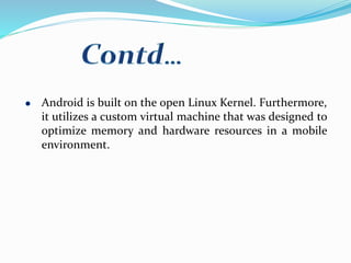 Android is built on the open Linux Kernel. Furthermore,
it utilizes a custom virtual machine that was designed to
optimize memory and hardware resources in a mobile
environment.
 