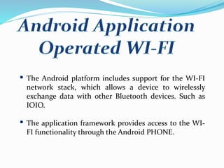 The Android platform includes support for the WI-FI
network stack, which allows a device to wirelessly
exchange data with other Bluetooth devices. Such as
IOIO.
The application framework provides access to the WI-
FI functionality through the Android PHONE.
 