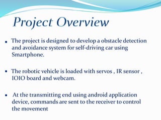 The project is designed to develop a obstacle detection
and avoidance system for self-driving car using
Smartphone.
The robotic vehicle is loaded with servos , IR sensor ,
IOIO board and webcam.
At the transmitting end using android application
device, commands are sent to the receiver to control
the movement
 