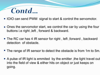 IOIO can send PWM signal to start & control the servomotor.
Ones the servomotor start, we control the car by using the four
buttons i.e right ,left , forward & backward.
The RC car has 4 IR sensor for right , left ,forward , backward
detection of obstacle.
The range of IR sensor to detect the obstacle is from 1m to 5m.
A pulse of IR light is emmited by the emitter ,the light travel out
into the field of view & either hits on object or just keeps on
going.
 