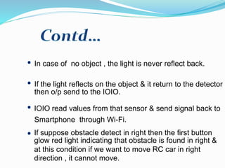 In case of no object , the light is never reflect back.
If the light reflects on the object & it return to the detector ,
then o/p send to the IOIO.
IOIO read values from that sensor & send signal back to
Smartphone through Wi-Fi.
If suppose obstacle detect in right then the first button
glow red light indicating that obstacle is found in right &
at this condition if we want to move RC car in right
direction , it cannot move.
 
