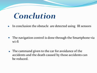 In conclusion the obstacle are detected using IR sensors
The navigation control is done through the Smartphone via
wi-fi
The cammand given to the car for avoidance of the
accidents and the death caused by those accidents can
be reduced.
 