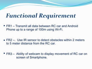 FR1 – Transmit all data between RC car and Android
Phone up to a range of 100m using Wi-Fi.
FR2 –. Use IR sensor to detect obstacles within 2 meters
to 5 meter distance from the RC car.
FR3 – Ability of webcam to display movement of RC car on
screen of Smartphone.
 