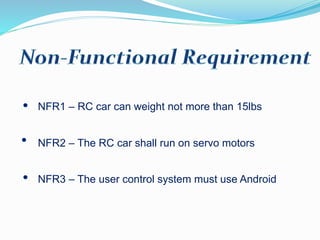 NFR1 – RC car can weight not more than 15lbs
NFR2 – The RC car shall run on servo motors
NFR3 – The user control system must use Android
 