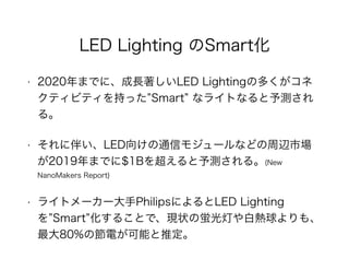 LED Lighting のSmart化
• 2020年までに、成長著しいLED Lightingの多くがコネ
クティビティを持った Smart なライトなると予測され
る。
• それに伴い、LED向けの通信モジュールなどの周辺市場
が2019年までに$1Bを超えると予測される。(New
NanoMakers Report)
• ライトメーカー大手PhilipsによるとLED Lighting
を Smart 化することで、現状の蛍光灯や白熱球よりも、
最大80%の節電が可能と推定。
 