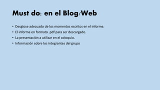 Must do: en el Blog/Web
• Desglose adecuado de los momentos escritos en el informe.
• El informe en formato .pdf para ser descargado.
• La presentación a utilizar en el coloquio.
• Información sobre los integrantes del grupo
 