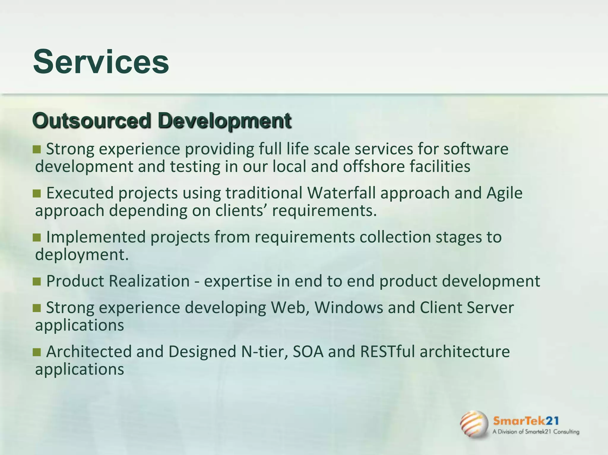 ServicesOutsourced Development Strong experience providing full life scale services for software development and testing in our local and offshore facilities Executed projects using traditional Waterfall approach and Agile approach depending on clients’ requirements. Implemented projects from requirements collection stages to deployment. Product Realization - expertise in end to end product development  Strong experience developing Web, Windows and Client Server applications Architected and Designed N-tier, SOA and RESTful architecture applications