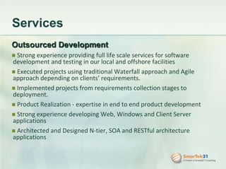 ServicesOutsourced Development Strong experience providing full life scale services for software development and testing in our local and offshore facilities Executed projects using traditional Waterfall approach and Agile approach depending on clients’ requirements. Implemented projects from requirements collection stages to deployment. Product Realization - expertise in end to end product development  Strong experience developing Web, Windows and Client Server applications Architected and Designed N-tier, SOA and RESTful architecture applications