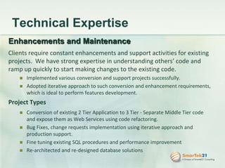 Services (cont)Recruiting Strong recruiting presence in the US and India  Strictly follow all recruiting process that includes screening candidates with technical interviews, in-person meetings, technical assessments, and background checks prior to placing with the client Provide dedicated model of service for recruiting (contract or fulltime) to be more successful in finding the right candidates for each client Strong technical recruiters to profile candidates and quick turn around time for our clients recruiting needs
