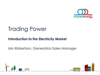 Trading Power
Introduction to the Electricity Market
Iain Robertson, Generation Sales Manager
 