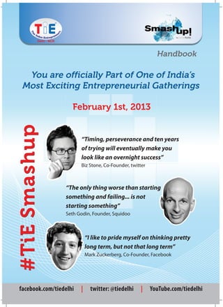 Handbook

  You are officially Part of One of India’s
 Most Exciting Entrepreneurial Gatherings

                    February 1st, 2013
#TiE Smashup




                        “Timing, perseverance and ten years
                        of trying will eventually make you
                        look like an overnight success”
                        Biz Stone, Co-Founder, twitter



                 “The only thing worse than starting
                 something and failing... is not
                 starting something”
                 Seth Godin, Founder, Squidoo



                            “I like to pride myself on thinking pretty
                            long term, but not that long term”
                            Mark Zuckerberg, Co-Founder, Facebook




facebook.com/tiedelhi   |     twitter: @tiedelhi    |    YouTube.com/tiedelhi
 