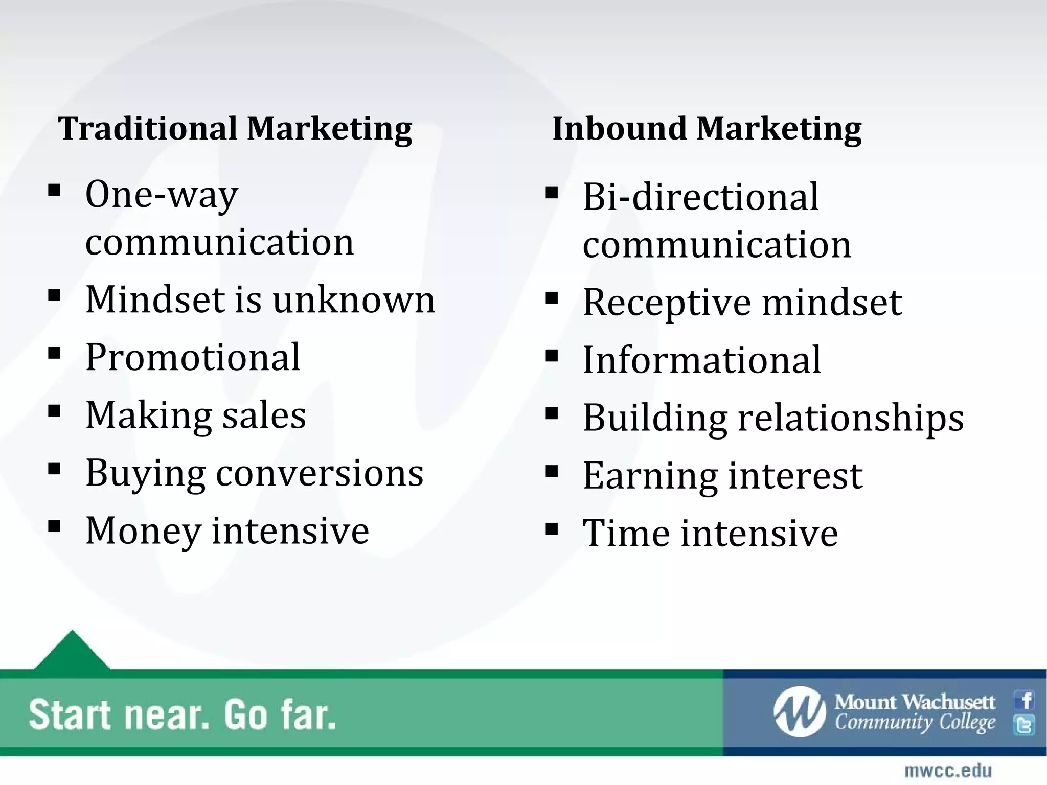 Traditional Marketing   Inbound Marketing
 One-way                Bi-directional
  communication           communication
 Mindset is unknown     Receptive mindset
 Promotional            Informational
 Making sales           Building relationships
 Buying conversions     Earning interest
 Money intensive        Time intensive
 