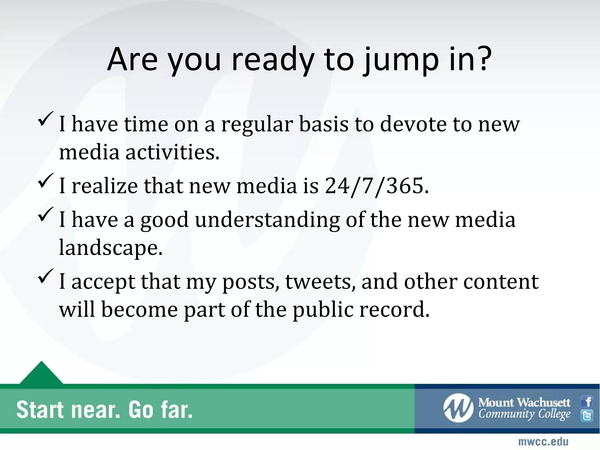 Are you ready to jump in?
 I have time on a regular basis to devote to new
  media activities.
 I realize that new media is 24/7/365.
 I have a good understanding of the new media
  landscape.
 I accept that my posts, tweets, and other content
  will become part of the public record.
 
