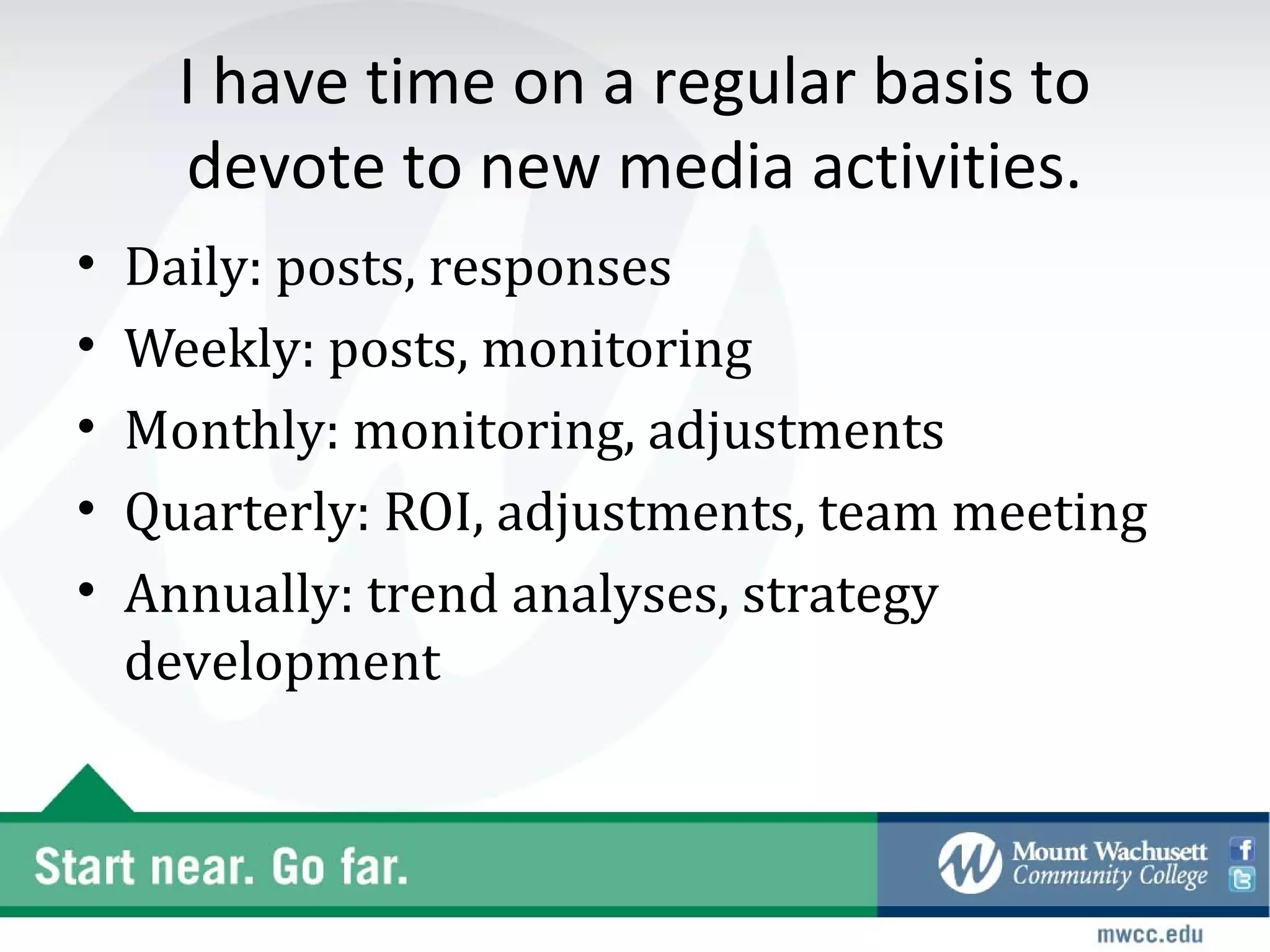 I have time on a regular basis to
      devote to new media activities.
•   Daily: posts, responses
•   Weekly: posts, monitoring
•   Monthly: monitoring, adjustments
•   Quarterly: ROI, adjustments, team meeting
•   Annually: trend analyses, strategy
    development
 