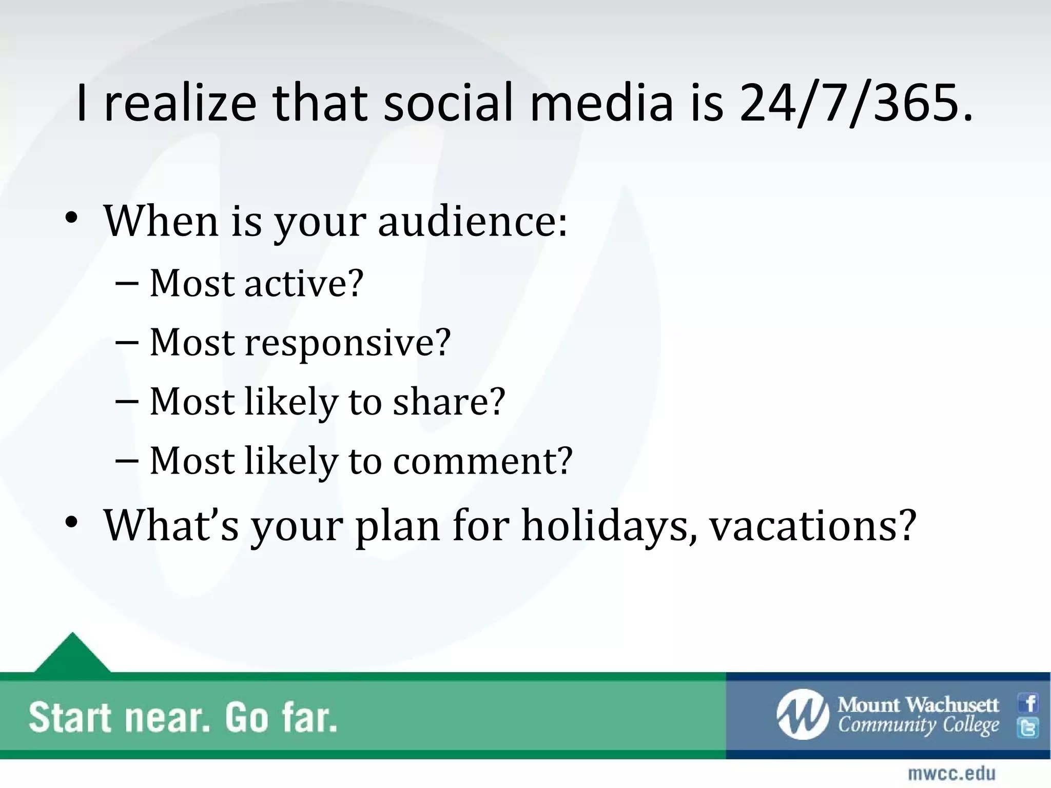 I realize that social media is 24/7/365.
• When is your audience:
  – Most active?
  – Most responsive?
  – Most likely to share?
  – Most likely to comment?
• What’s your plan for holidays, vacations?
 