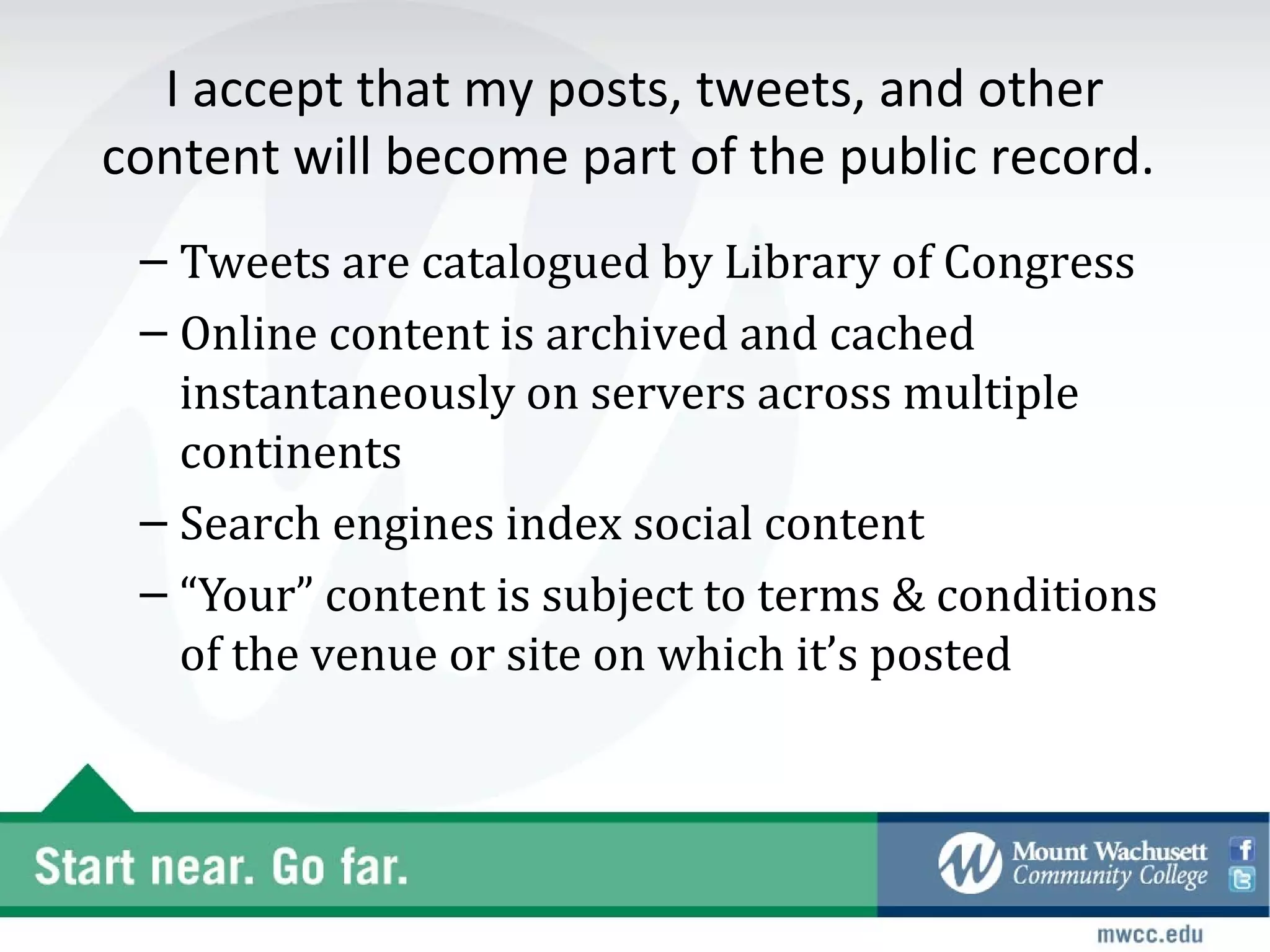 I accept that my posts, tweets, and other
content will become part of the public record.
 – Tweets are catalogued by Library of Congress
 – Online content is archived and cached
   instantaneously on servers across multiple
   continents
 – Search engines index social content
 – “Your” content is subject to terms & conditions
   of the venue or site on which it’s posted
 