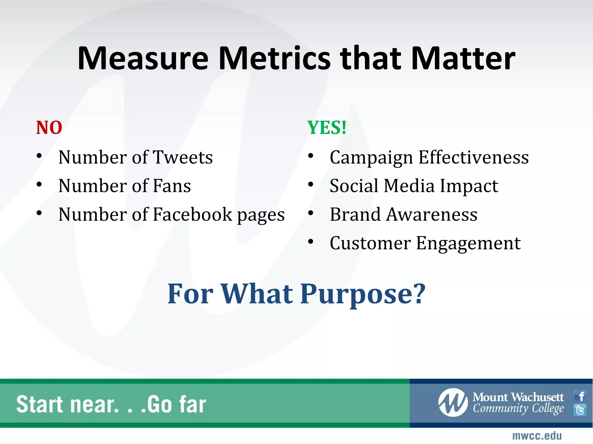 Measure Metrics that Matter
NO                           YES!
• Number of Tweets           • Campaign Effectiveness
• Number of Fans             • Social Media Impact
• Number of Facebook pages   • Brand Awareness
                             • Customer Engagement

             For What Purpose?
 