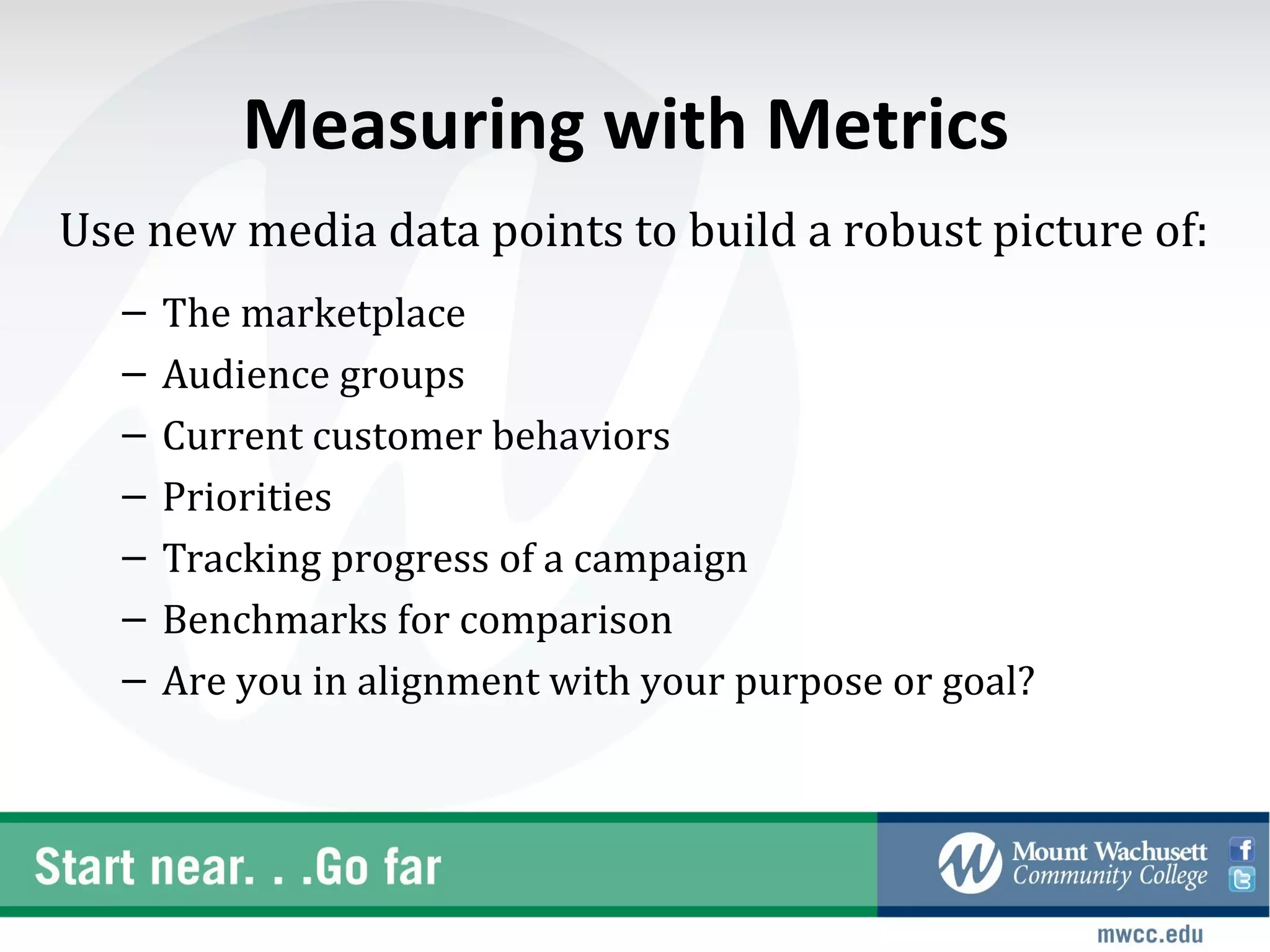 Measuring with Metrics
Use new media data points to build a robust picture of:
   –   The marketplace
   –   Audience groups
   –   Current customer behaviors
   –   Priorities
   –   Tracking progress of a campaign
   –   Benchmarks for comparison
   –   Are you in alignment with your purpose or goal?
 