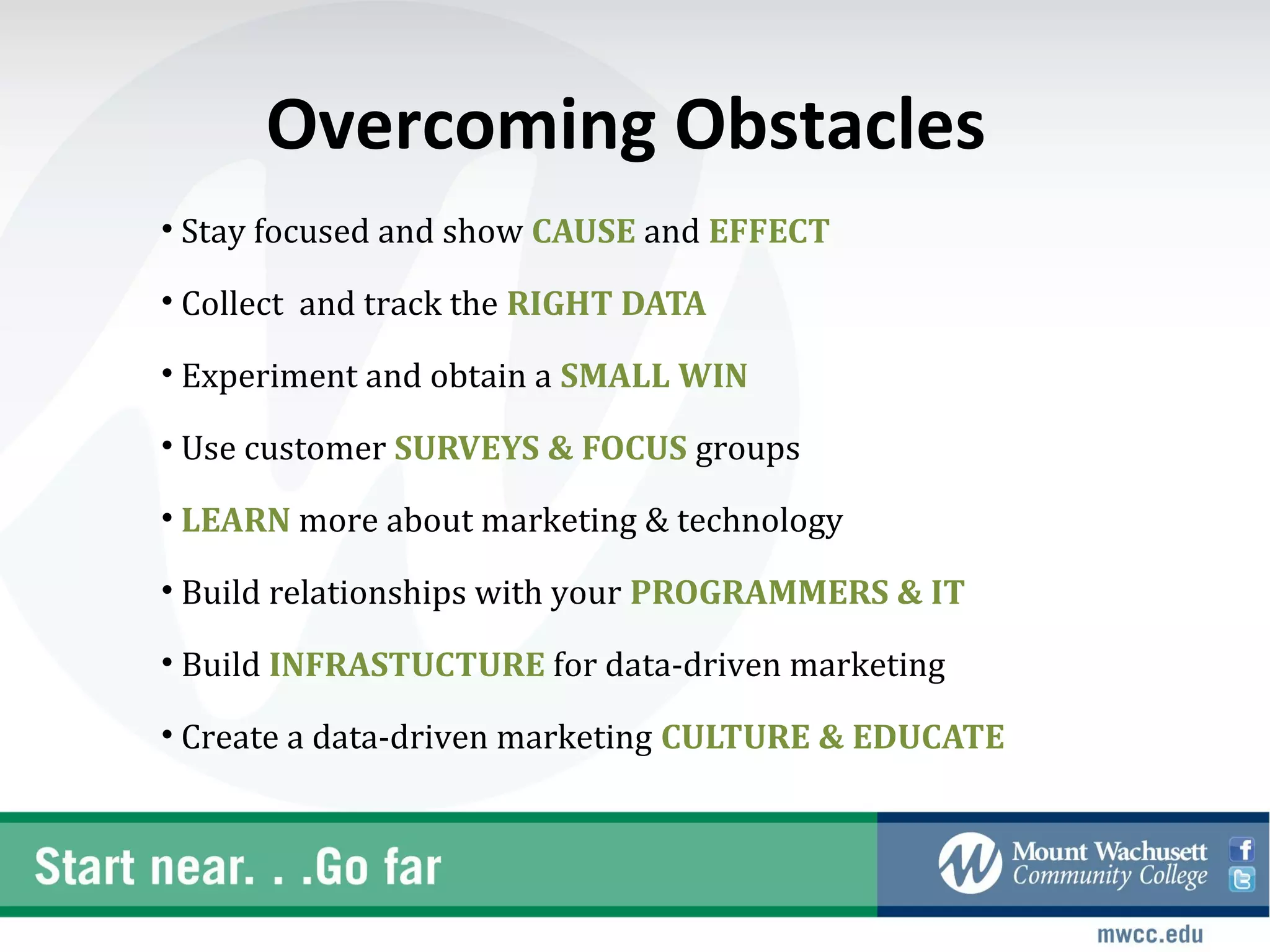 Overcoming Obstacles
• Stay focused and show CAUSE and EFFECT

• Collect and track the RIGHT DATA

• Experiment and obtain a SMALL WIN

• Use customer SURVEYS & FOCUS groups

• LEARN more about marketing & technology

• Build relationships with your PROGRAMMERS & IT

• Build INFRASTUCTURE for data-driven marketing

• Create a data-driven marketing CULTURE & EDUCATE
 
