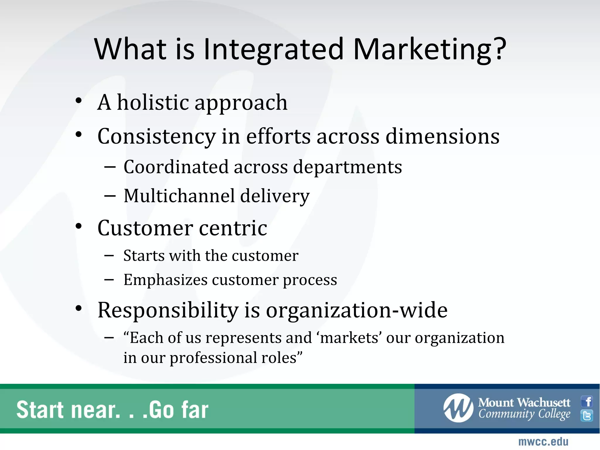 What is Integrated Marketing?
• A holistic approach
• Consistency in efforts across dimensions
  – Coordinated across departments
  – Multichannel delivery
• Customer centric
  – Starts with the customer
  – Emphasizes customer process
• Responsibility is organization-wide
  – “Each of us represents and ‘markets’ our organization
    in our professional roles”
 