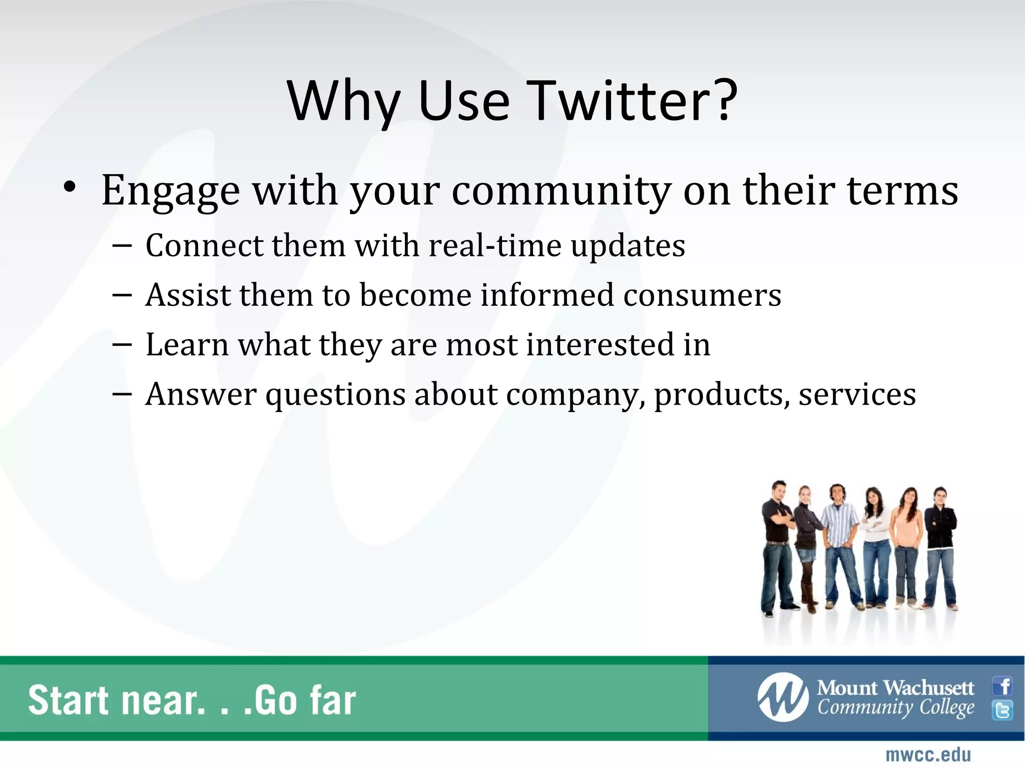 Why Use Twitter?
• Engage with your community on their terms
  –   Connect them with real-time updates
  –   Assist them to become informed consumers
  –   Learn what they are most interested in
  –   Answer questions about company, products, services
 