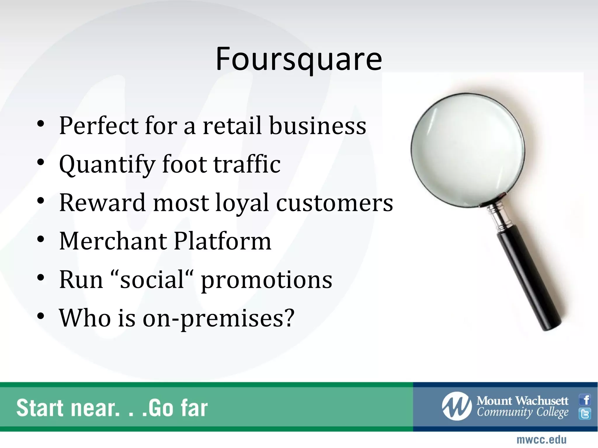 Foursquare
•   Perfect for a retail business
•   Quantify foot traffic
•   Reward most loyal customers
•   Merchant Platform
•   Run “social“ promotions
•   Who is on-premises?
 