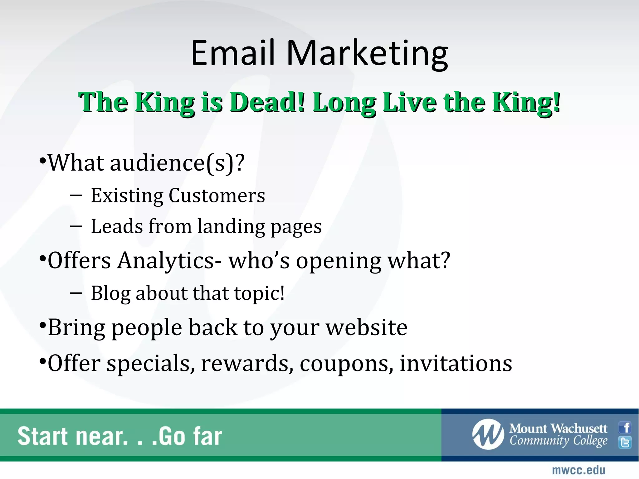 Email Marketing
   The King is Dead! Long Live the King!

•What audience(s)?
   – Existing Customers
   – Leads from landing pages
•Offers Analytics- who’s opening what?
   – Blog about that topic!
•Bring people back to your website
•Offer specials, rewards, coupons, invitations
 
