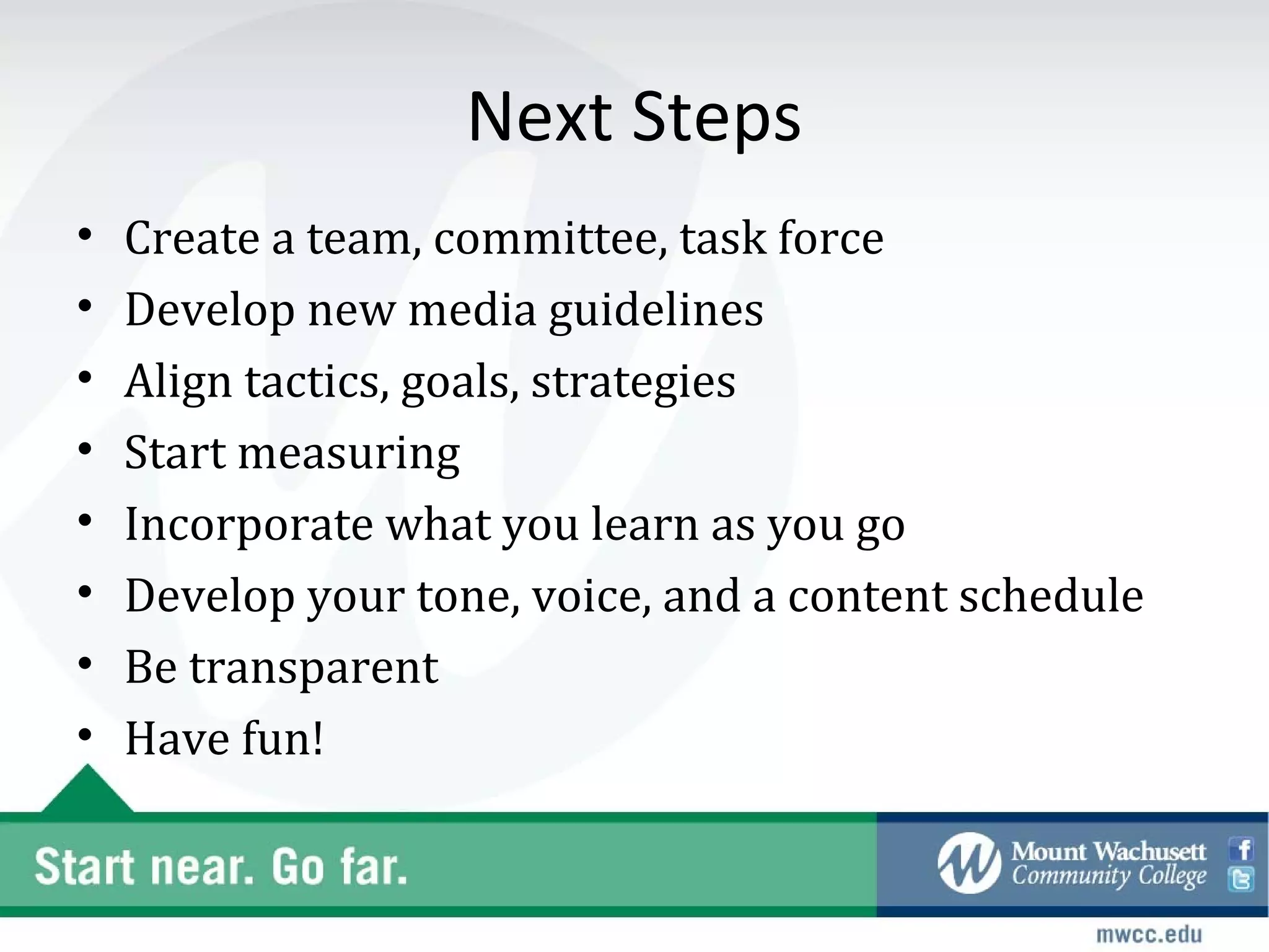 Next Steps
•   Create a team, committee, task force
•   Develop new media guidelines
•   Align tactics, goals, strategies
•   Start measuring
•   Incorporate what you learn as you go
•   Develop your tone, voice, and a content schedule
•   Be transparent
•   Have fun!
 