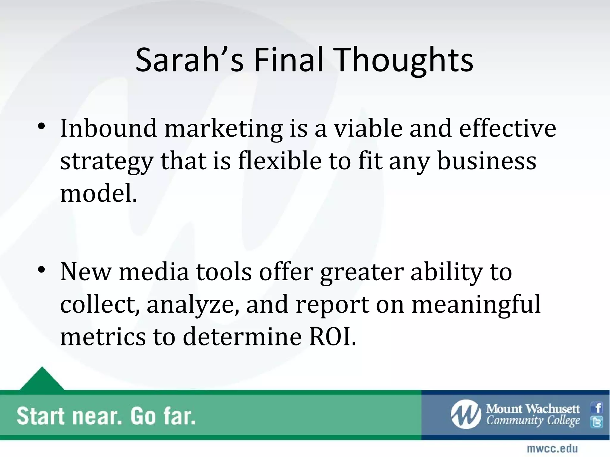 Sarah’s Final Thoughts
• Inbound marketing is a viable and effective
  strategy that is flexible to fit any business
  model.

• New media tools offer greater ability to
  collect, analyze, and report on meaningful
  metrics to determine ROI.
 