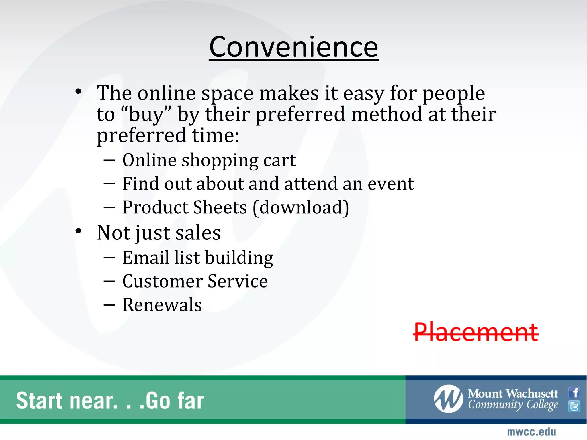 Convenience
• The online space makes it easy for people
  to “buy” by their preferred method at their
  preferred time:
   – Online shopping cart
   – Find out about and attend an event
   – Product Sheets (download)
• Not just sales
   – Email list building
   – Customer Service
   – Renewals
 