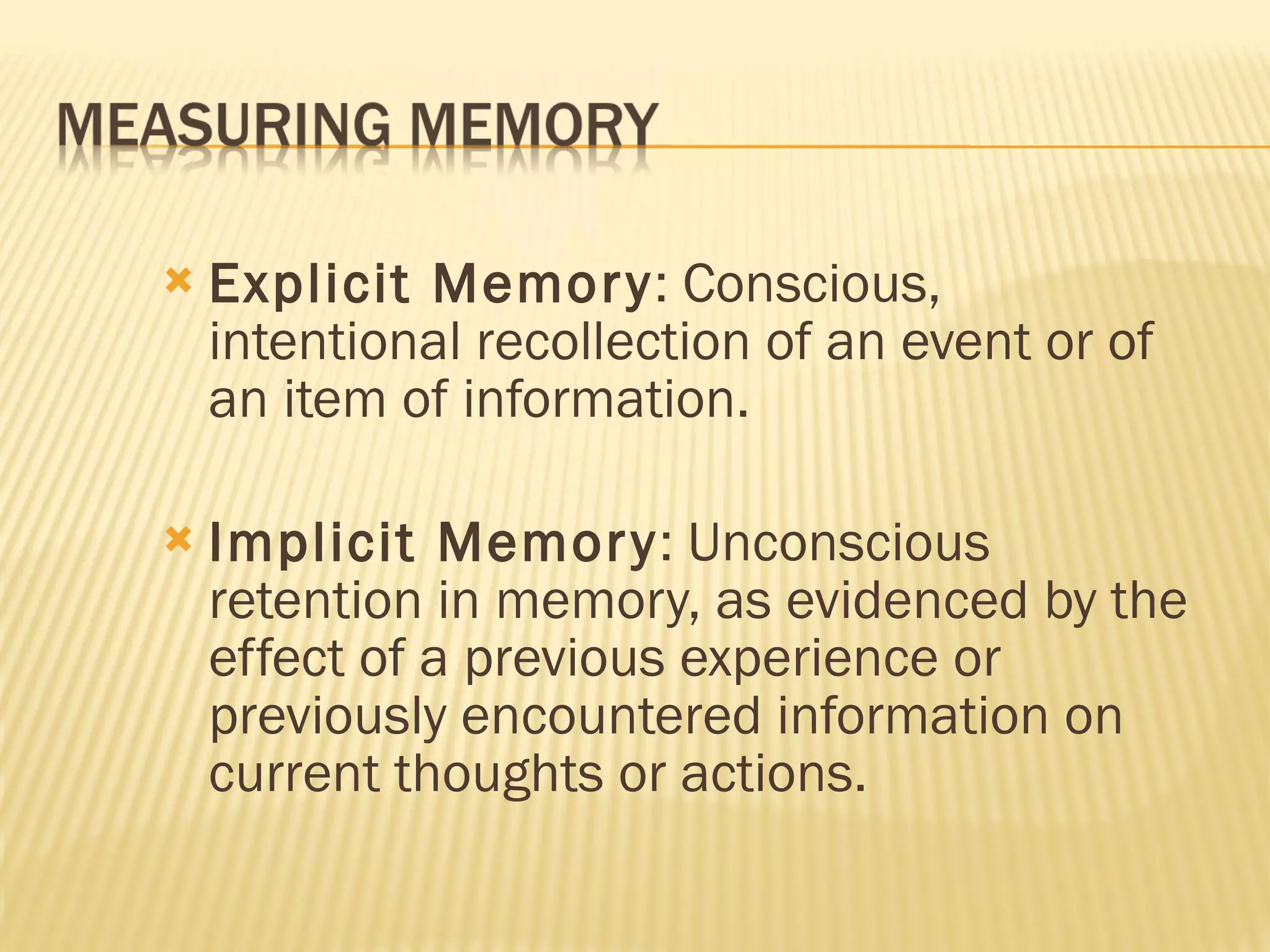 Explicit Memory : Conscious, intentional recollection of an event or of an item of information. Implicit Memory : Unconscious retention in memory, as evidenced by the effect of a previous experience or previously encountered information on current thoughts or actions. 