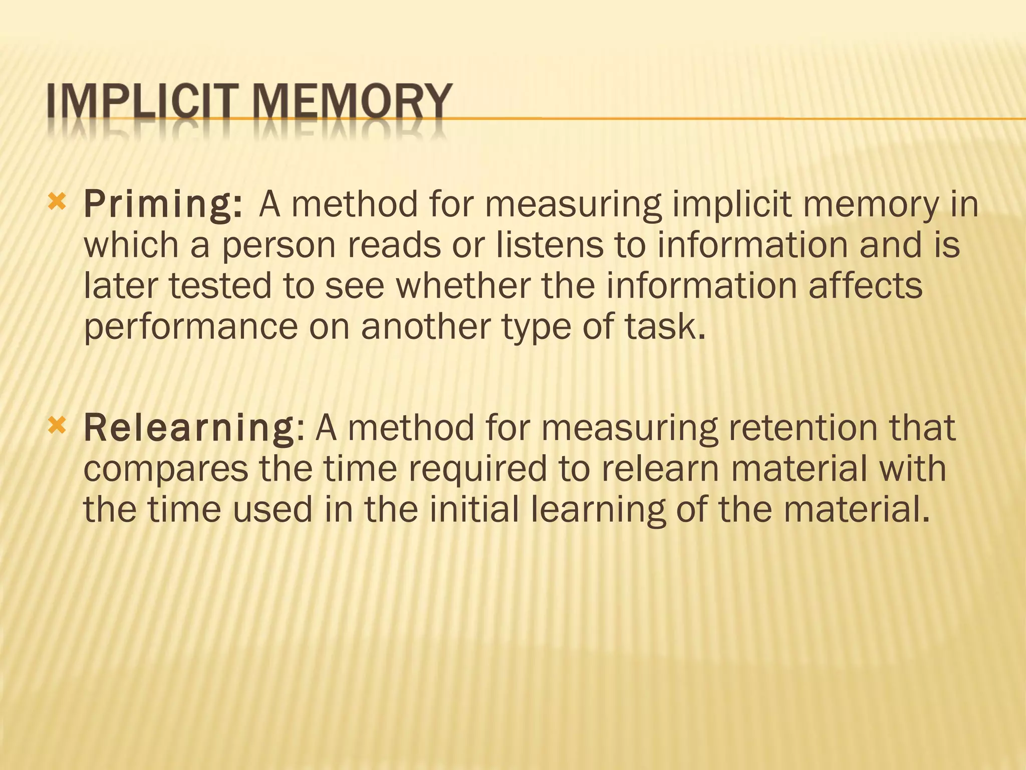 Priming:  A method for measuring implicit memory in which a person reads or listens to information and is later tested to see whether the information affects performance on another type of task. Relearning : A method for measuring retention that compares the time required to relearn material with the time used in the initial learning of the material. 