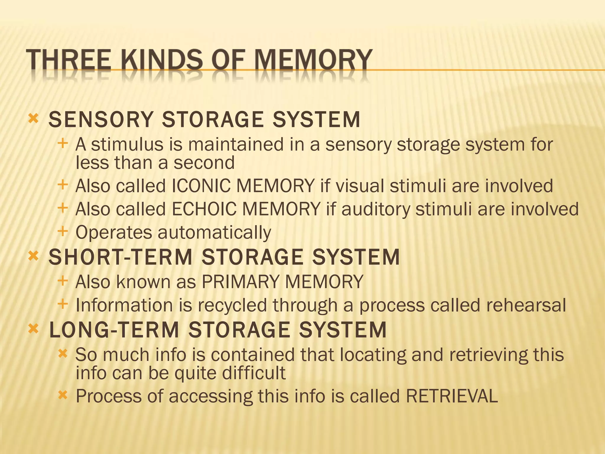 SENSORY STORAGE SYSTEM A stimulus is maintained in a sensory storage system for less than a second Also called ICONIC MEMORY if visual stimuli are involved Also called ECHOIC MEMORY if auditory stimuli are involved Operates automatically SHORT-TERM STORAGE SYSTEM Also known as PRIMARY MEMORY Information is recycled through a process called rehearsal LONG-TERM STORAGE SYSTEM So much info is contained that locating and retrieving this info can be quite difficult Process of accessing this info is called RETRIEVAL 