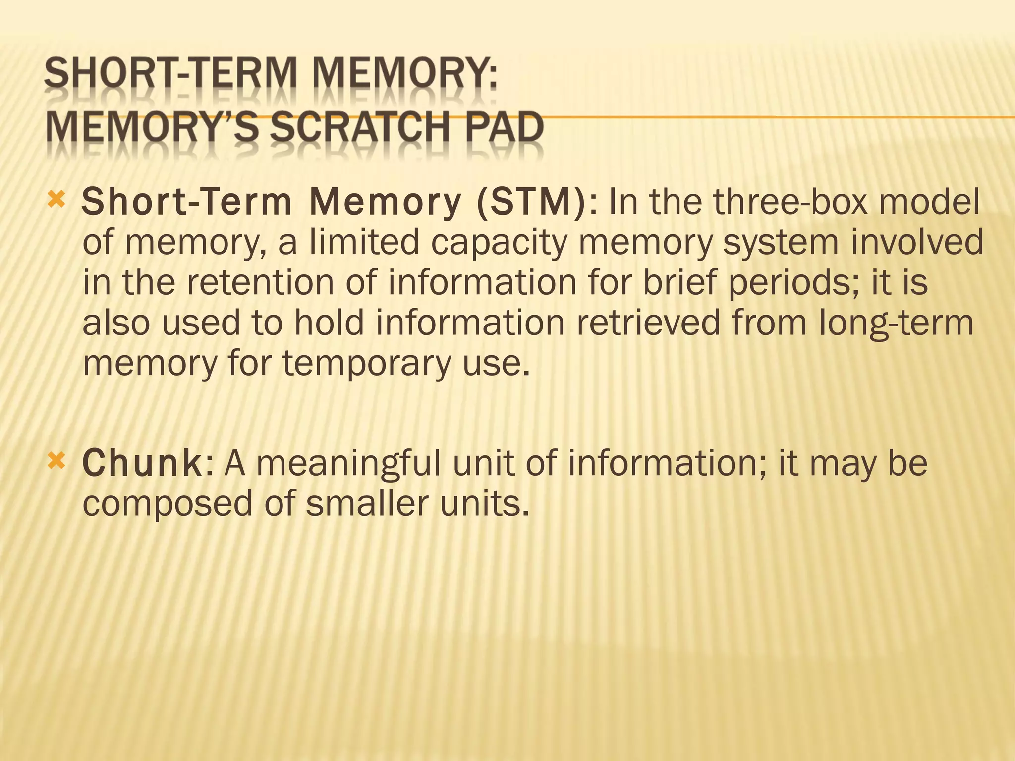 Short-Term Memory (STM) : In the three-box model of memory, a limited capacity memory system involved in the retention of information for brief periods; it is also used to hold information retrieved from long-term memory for temporary use. Chunk : A meaningful unit of information; it may be composed of smaller units. 