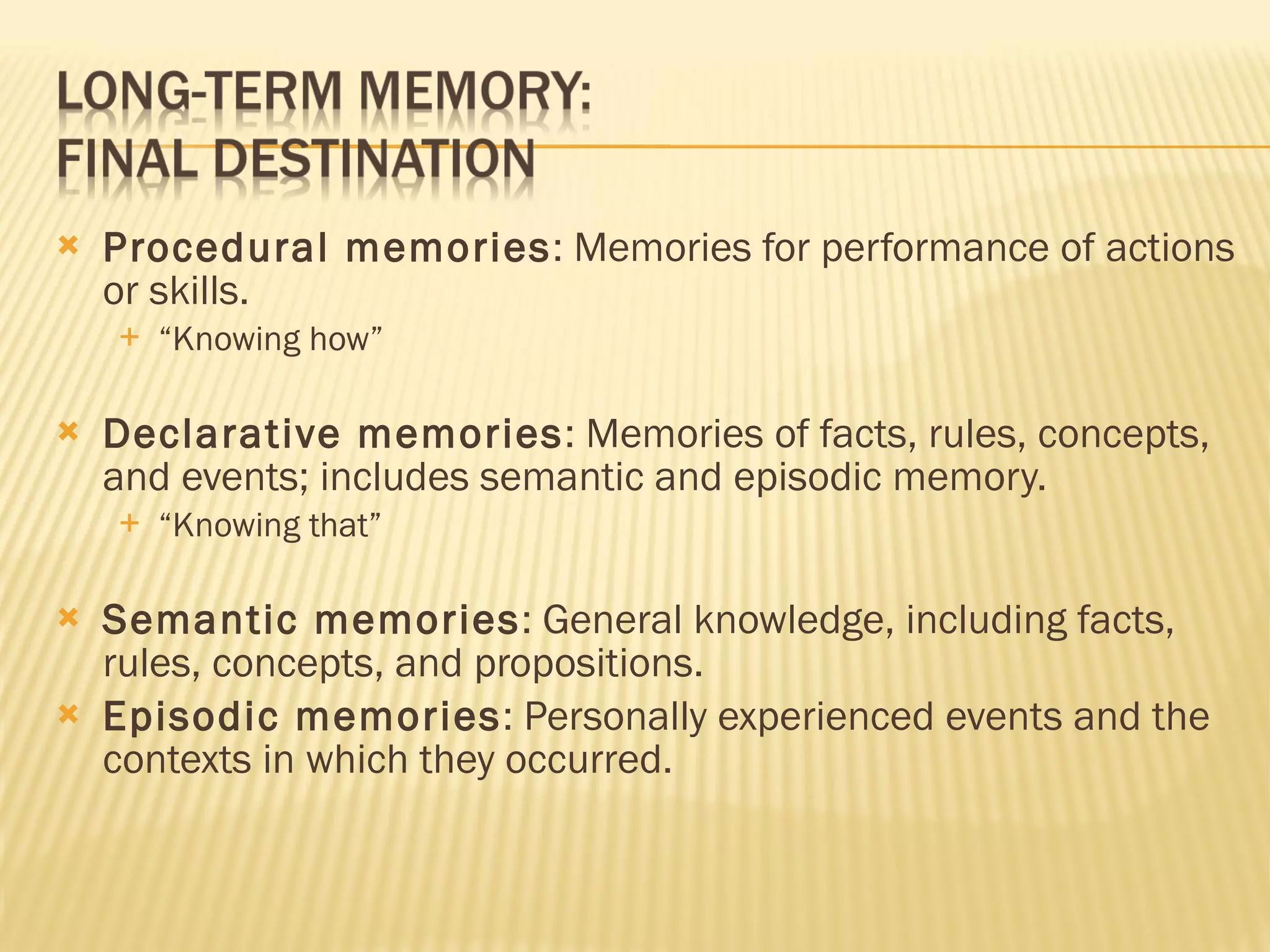Procedural memories : Memories for performance of actions or skills. “ Knowing how” Declarative memories : Memories of facts, rules, concepts, and events; includes semantic and episodic memory. “ Knowing that” Semantic memories : General knowledge, including facts, rules, concepts, and propositions. Episodic memories : Personally experienced events and the contexts in which they occurred. 