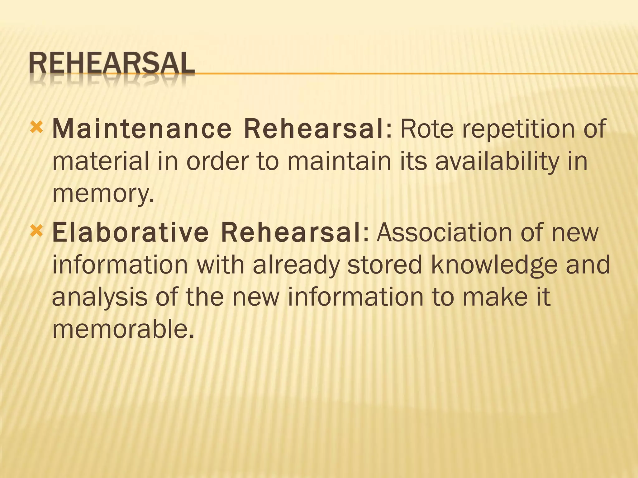 Maintenance Rehearsal : Rote repetition of material in order to maintain its availability in memory. Elaborative Rehearsal : Association of new information with already stored knowledge and analysis of the new information to make it memorable. 