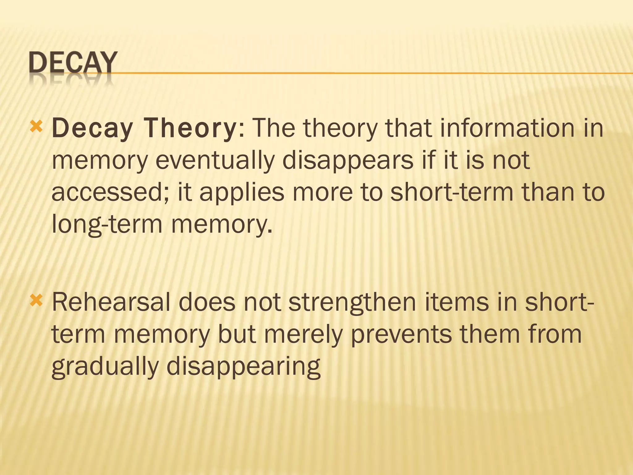 Decay Theory : The theory that information in memory eventually disappears if it is not accessed; it applies more to short-term than to long-term memory. Rehearsal does not strengthen items in short-term memory but merely prevents them from gradually disappearing 