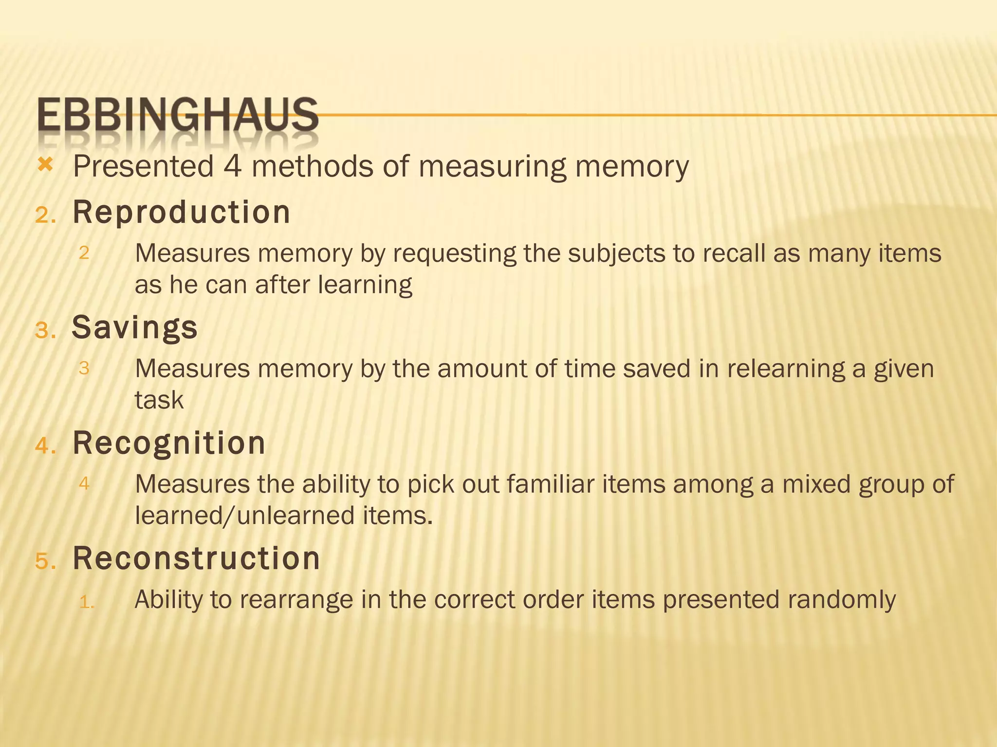 Presented 4 methods of measuring memory Reproduction Measures memory by requesting the subjects to recall as many items as he can after learning Savings Measures memory by the amount of time saved in relearning a given task Recognition Measures the ability to pick out familiar items among a mixed group of learned/unlearned items. Reconstruction Ability to rearrange in the correct order items presented randomly 