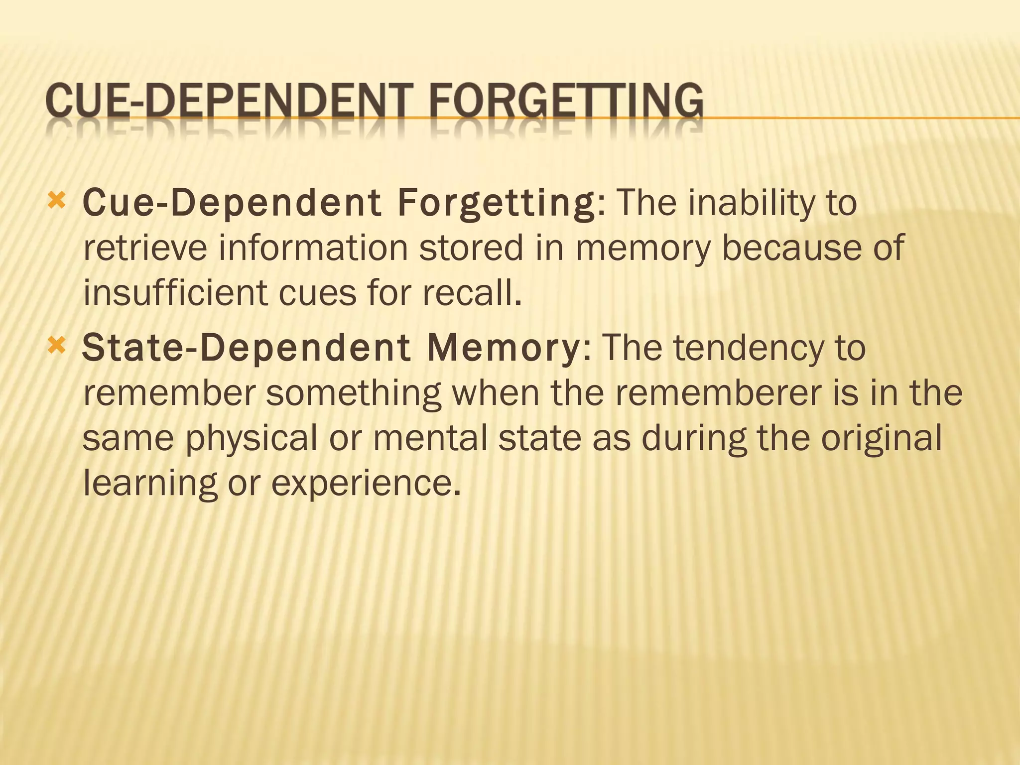 Cue-Dependent Forgetting : The inability to retrieve information stored in memory because of insufficient cues for recall. State-Dependent Memory : The tendency to remember something when the rememberer is in the same physical or mental state as during the original learning or experience. 