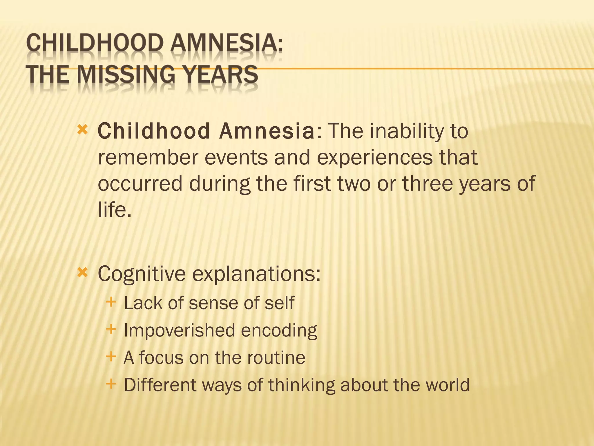 Childhood Amnesia : The inability to remember events and experiences that occurred during the first two or three years of life. Cognitive explanations: Lack of sense of self Impoverished encoding A focus on the routine Different ways of thinking about the world 