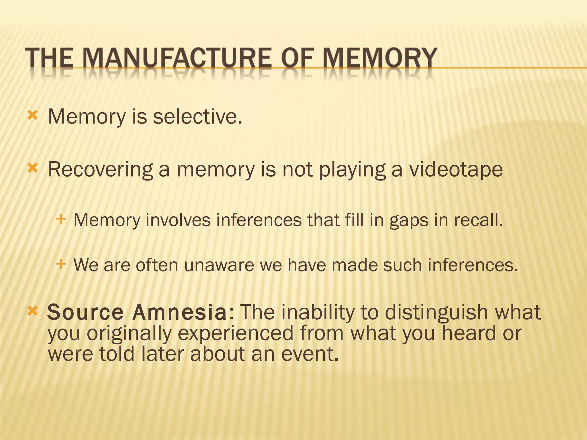 Memory is selective. Recovering a memory is not playing a videotape Memory involves inferences that fill in gaps in recall. We are often unaware we have made such inferences. Source Amnesia : The inability to distinguish what you originally experienced from what you heard or were told later about an event. 