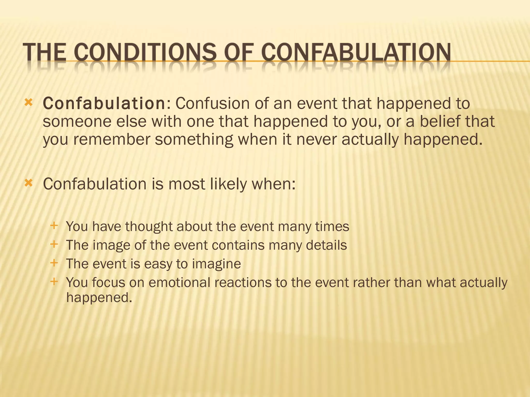 Confabulation : Confusion of an event that happened to someone else with one that happened to you, or a belief that you remember something when it never actually happened. Confabulation is most likely when: You have thought about the event many times The image of the event contains many details The event is easy to imagine You focus on emotional reactions to the event rather than what actually happened. 