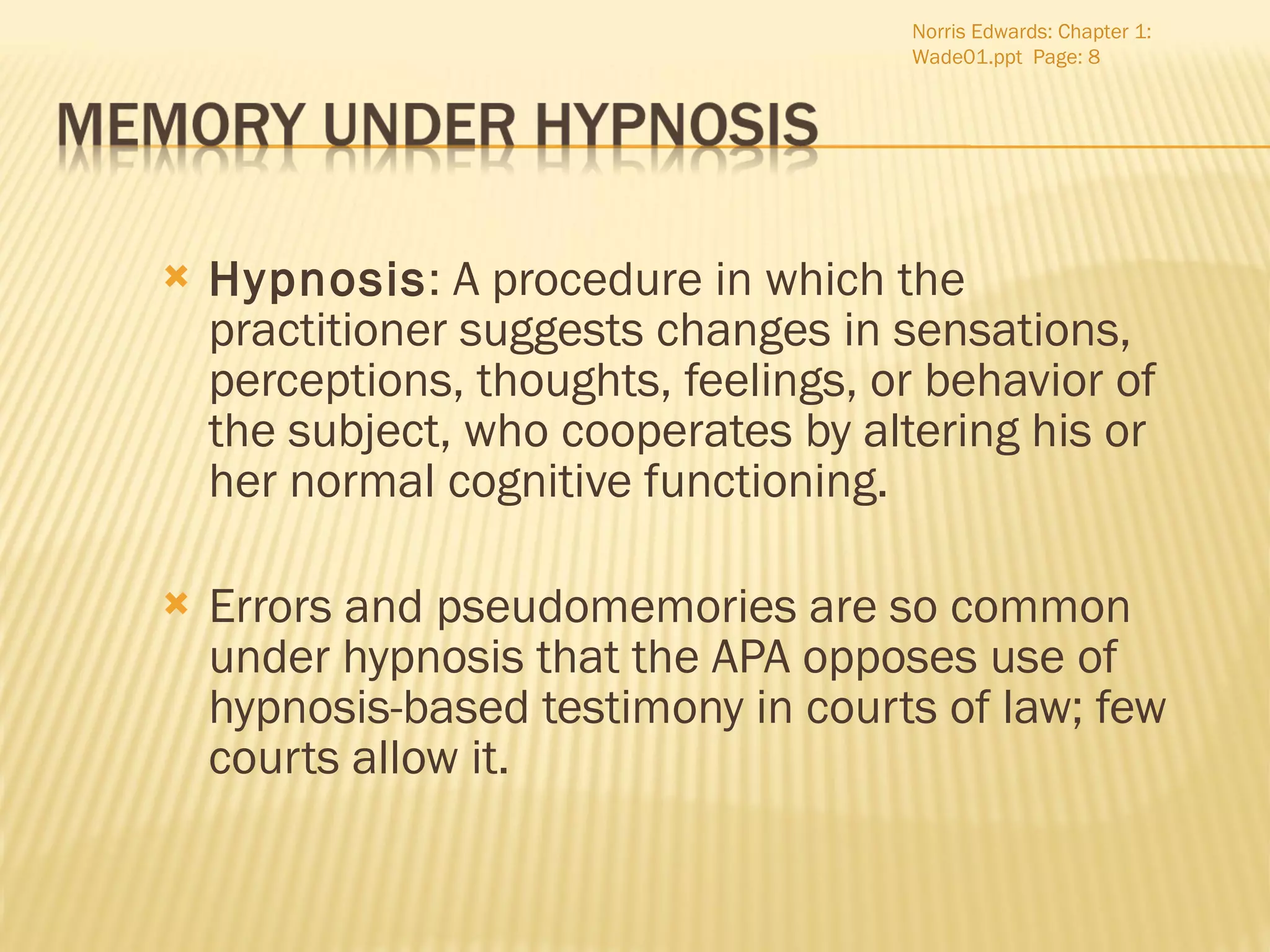 Hypnosis : A procedure in which the practitioner suggests changes in sensations, perceptions, thoughts, feelings, or behavior of the subject, who cooperates by altering his or her normal cognitive functioning. Errors and pseudomemories are so common under hypnosis that the APA opposes use of hypnosis-based testimony in courts of law; few courts allow it. Norris Edwards: Chapter 1: Wade01.ppt  Page:  