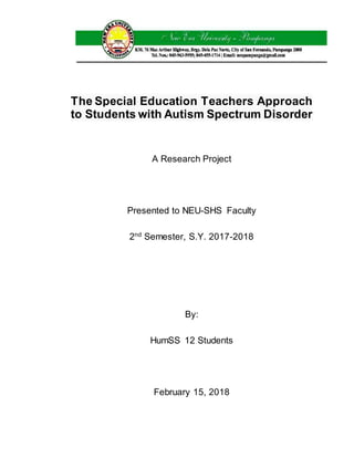 The Special Education Teachers Approach
to Students with Autism Spectrum Disorder
A Research Project
Presented to NEU-SHS Faculty
2nd
Semester, S.Y. 2017-2018
By:
HumSS 12 Students
February 15, 2018
 