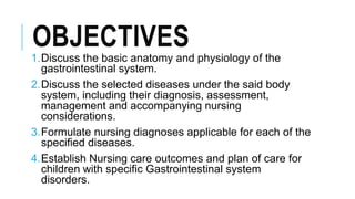 OBJECTIVES
1.Discuss the basic anatomy and physiology of the
gastrointestinal system.
2.Discuss the selected diseases under the said body
system, including their diagnosis, assessment,
management and accompanying nursing
considerations.
3.Formulate nursing diagnoses applicable for each of the
specified diseases.
4.Establish Nursing care outcomes and plan of care for
children with specific Gastrointestinal system
disorders.
 