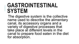 GASTROINTESTINAL
SYSTEM
The digestive system is the collective
name used to describe the alimentary
canal, its accessory organs and a
variety of digestive processes that
take place at different levels in the
canal to prepare food eaten in the diet
for absorption.
 