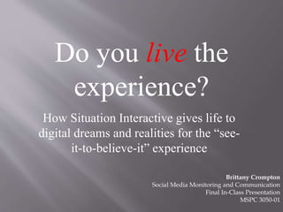 Do you live the
experience?
How Situation Interactive gives life to
digital dreams and realities for the “see-
it-to-believe-it” experience
Brittany Crompton
Social Media Monitoring and Communication
Final In-Class Presentation
MSPC 3050-01
 