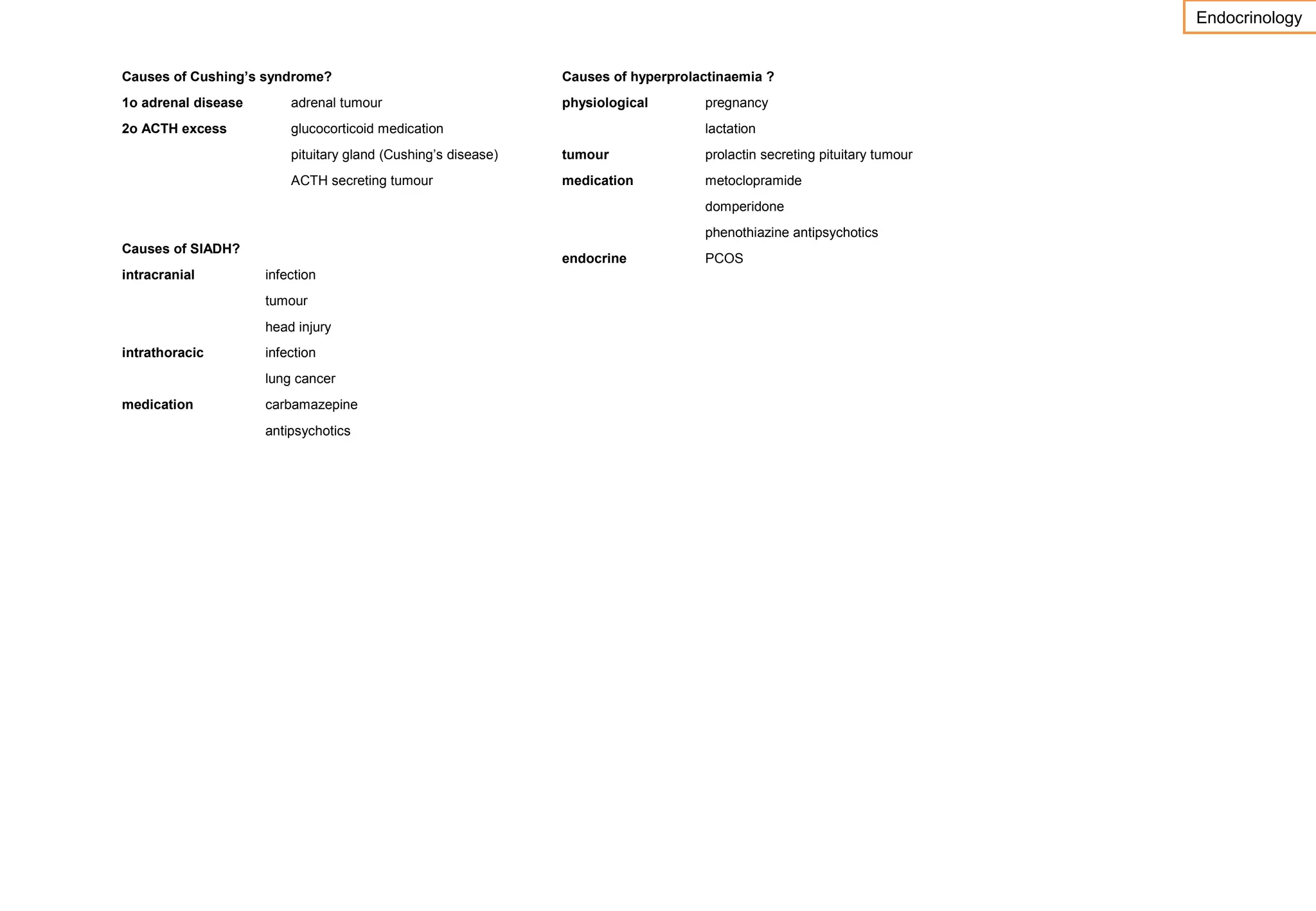 Endocrinology
Causes of Cushing’s syndrome?

Causes of hyperprolactinaemia ?

1o adrenal disease

adrenal tumour

physiological

2o ACTH excess

glucocorticoid medication

pregnancy
lactation

pituitary gland (Cushing’s disease)

tumour

prolactin secreting pituitary tumour

ACTH secreting tumour

medication

metoclopramide
domperidone
phenothiazine antipsychotics

Causes of SIADH?
intracranial

endocrine
infection
tumour
head injury

intrathoracic

infection
lung cancer

medication

carbamazepine
antipsychotics

PCOS

 