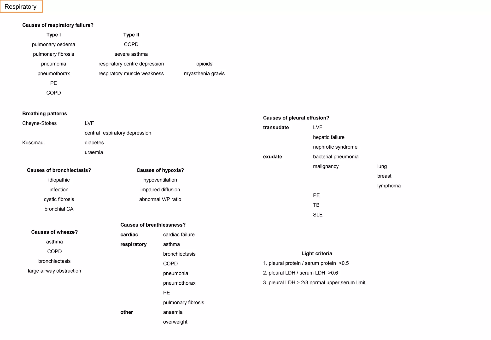 Respiratory
Causes of respiratory failure?
Type I

Type II

pulmonary oedema

COPD

pulmonary fibrosis

severe asthma

pneumonia

respiratory centre depression

opioids

pneumothorax

respiratory muscle weakness

myasthenia gravis

PE
COPD

Breathing patterns
Cheyne-Stokes

Causes of pleural effusion?

LVF

transudate

central respiratory depression
Kussmaul

LVF
hepatic failure

diabetes

nephrotic syndrome

uraemia

exudate

Causes of bronchiectasis?

Causes of hypoxia?

idiopathic

impaired diffusion

cystic fibrosis

abnormal V/P ratio

malignancy

hypoventilation

infection

bacterial pneumonia

breast
lymphoma
PE
TB

bronchial CA

SLE
Causes of breathlessness?
Causes of wheeze?
asthma

cardiac

cardiac failure

respiratory

asthma

COPD

bronchiectasis

bronchiectasis

Light criteria

COPD

1. pleural protein / serum protein >0.5

pneumonia

2. pleural LDH / serum LDH >0.6

pneumothorax

large airway obstruction

3. pleural LDH > 2/3 normal upper serum limit

PE
pulmonary fibrosis
other

anaemia
overweight

lung

 